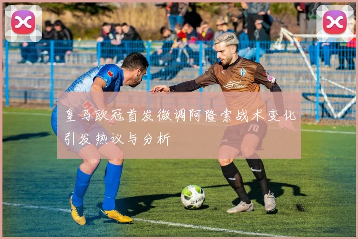 皇马欧冠首发微调阿隆索战术变化引发热议与分析