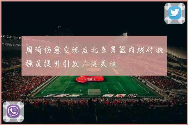 周琦伤愈合练后北京男篮内线对抗强度提升引发广泛关注