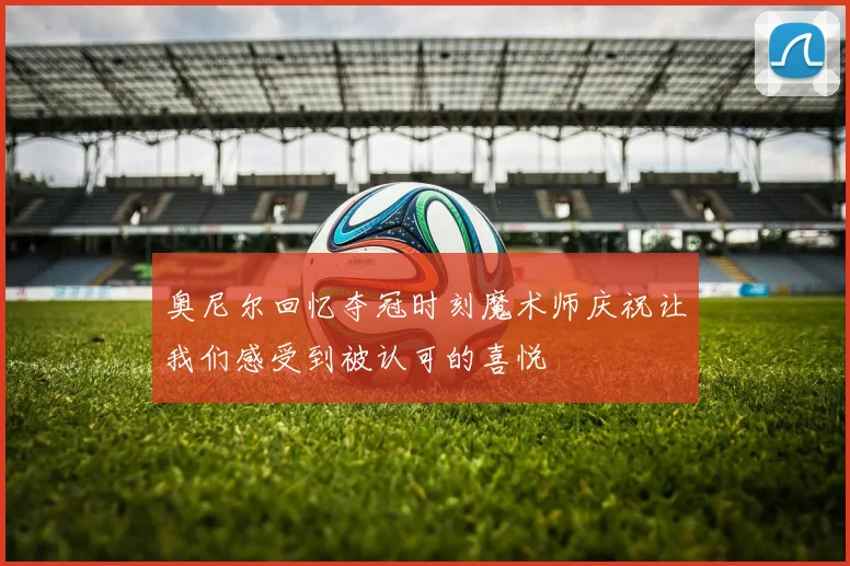 奥尼尔回忆夺冠时刻魔术师庆祝让我们感受到被认可的喜悦