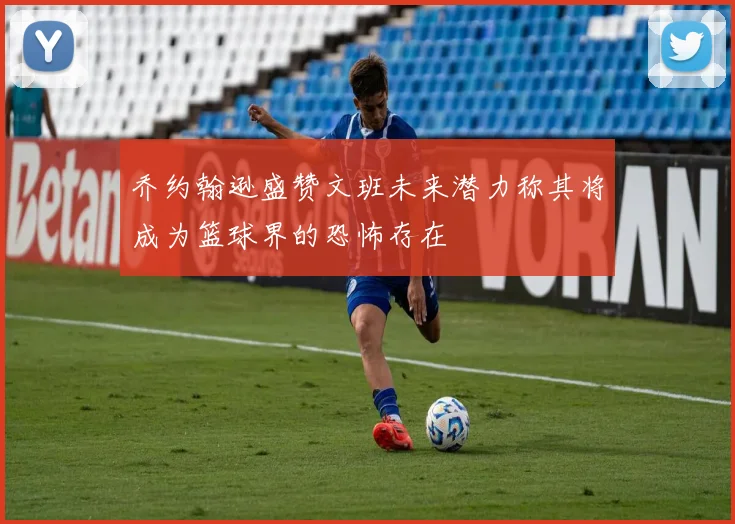乔约翰逊盛赞文班未来潜力称其将成为篮球界的恐怖存在