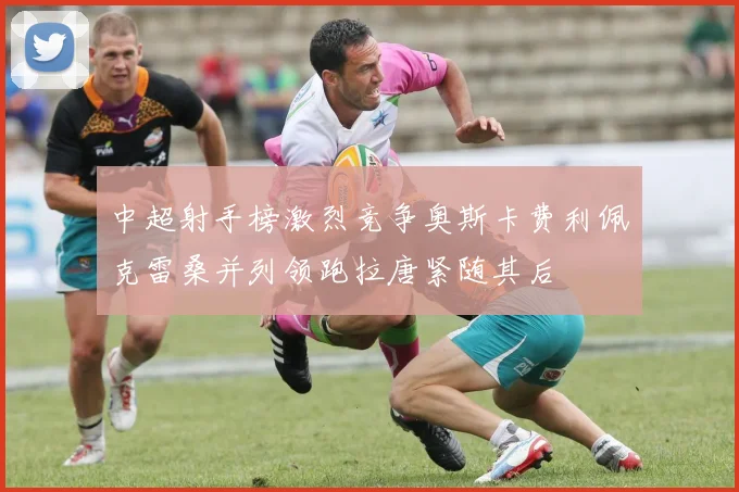 中超射手榜激烈竞争奥斯卡费利佩克雷桑并列领跑拉唐紧随其后