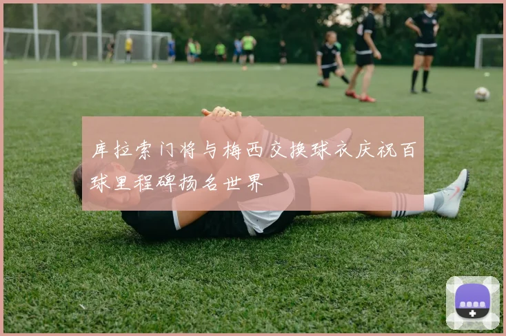 库拉索门将与梅西交换球衣庆祝百球里程碑扬名世界