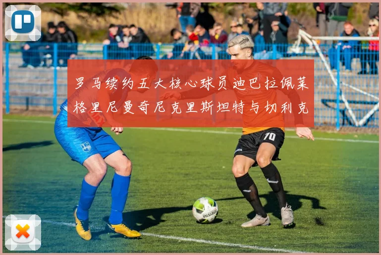 罗马续约五大核心球员迪巴拉佩莱格里尼曼奇尼克里斯坦特与切利克共创未来