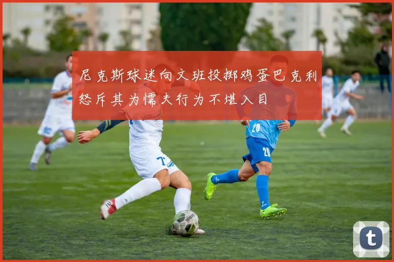 尼克斯球迷向文班投掷鸡蛋巴克利怒斥其为懦夫行为不堪入目