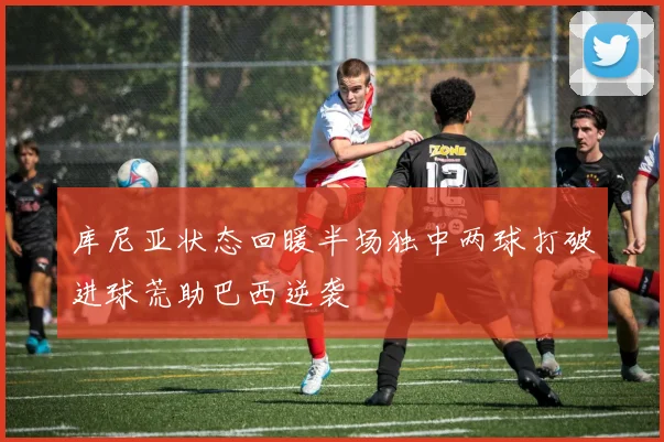 库尼亚状态回暖半场独中两球打破进球荒助巴西逆袭