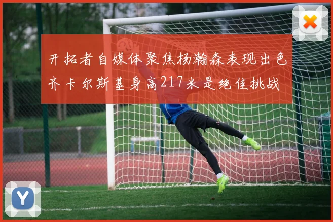 开拓者自媒体聚焦杨瀚森表现出色齐卡尔斯基身高217米是绝佳挑战