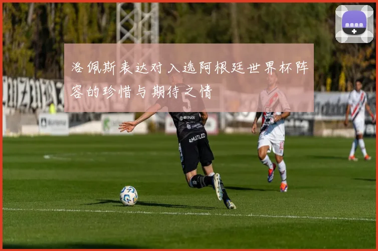 洛佩斯表达对入选阿根廷世界杯阵容的珍惜与期待之情