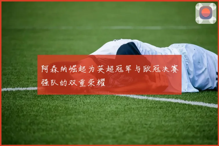 阿森纳崛起为英超冠军与欧冠决赛强队的双重荣耀