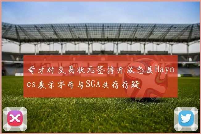 奇才对交易状元签持开放态度Haynes表示字母与SGA共存存疑
