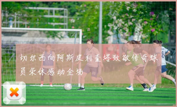 切尔西向阿斯皮利奎塔致敬传奇球员荣休感动全场