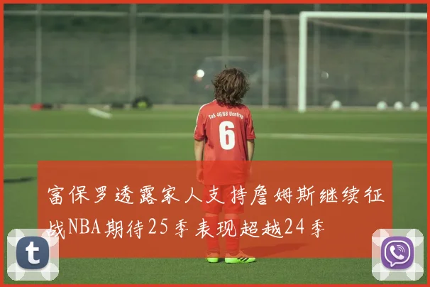 富保罗透露家人支持詹姆斯继续征战NBA期待25季表现超越24季