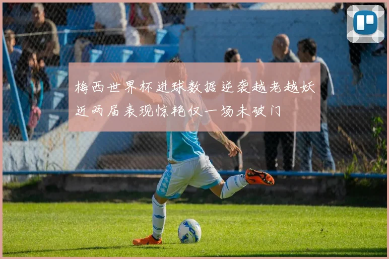 梅西世界杯进球数据逆袭越老越妖近两届表现惊艳仅一场未破门