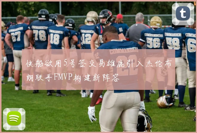 快船欲用5号签交易雄鹿引入杰伦布朗联手FMVP构建新阵容