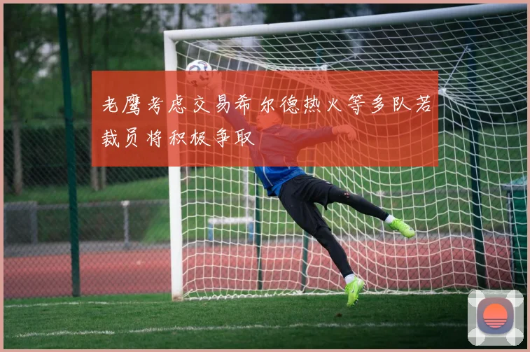 老鹰考虑交易希尔德热火等多队若裁员将积极争取