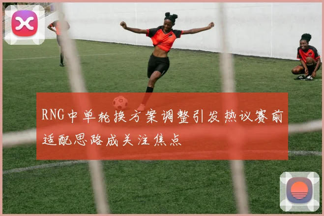 RNG中单轮换方案调整引发热议赛前适配思路成关注焦点