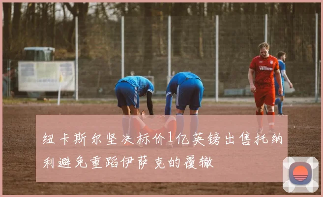 纽卡斯尔坚决标价1亿英镑出售托纳利避免重蹈伊萨克的覆辙