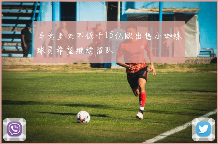 马竞坚决不低于15亿欧出售小蜘蛛球员希望继续留队