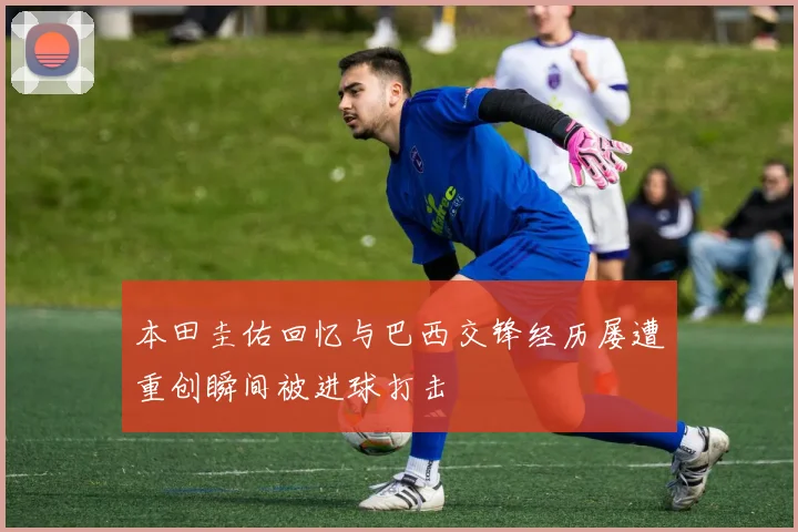 本田圭佑回忆与巴西交锋经历屡遭重创瞬间被进球打击
