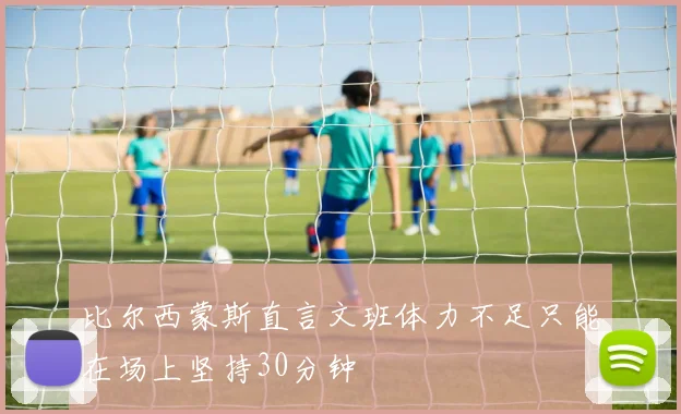 比尔西蒙斯直言文班体力不足只能在场上坚持30分钟