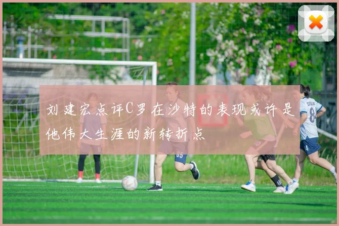 刘建宏点评C罗在沙特的表现或许是他伟大生涯的新转折点