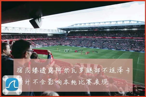 宿茂臻透露阿尔瓦罗腿部不适泽卡预计不会影响本轮比赛表现