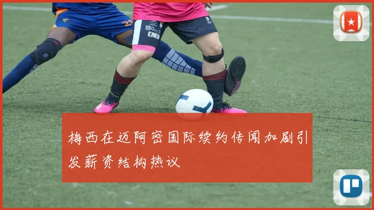 梅西在迈阿密国际续约传闻加剧引发薪资结构热议